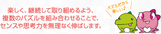 楽しく、継続して取り組めるよう、複数のパズルを組み合わせることで、センスや思考力を無理なく伸ばします。